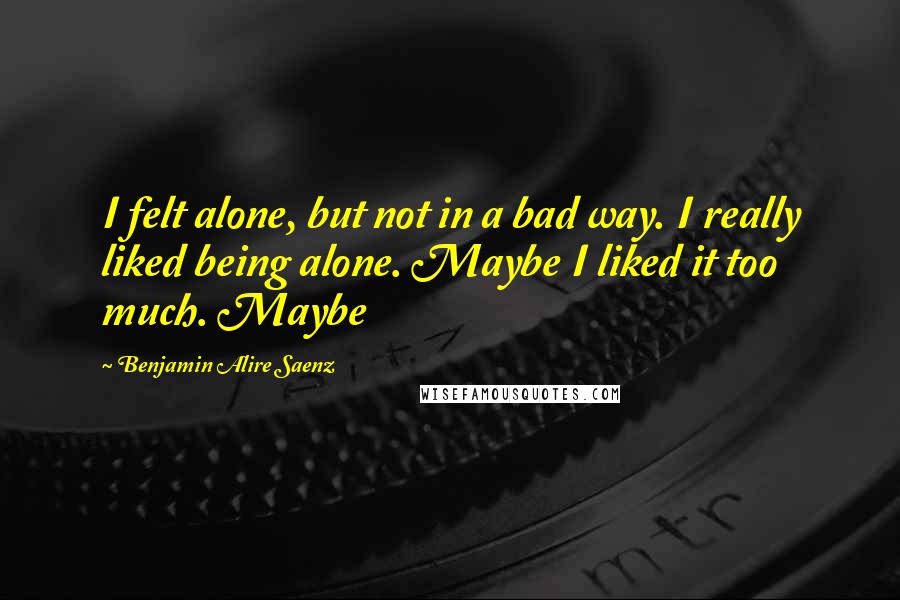 Benjamin Alire Saenz Quotes: I felt alone, but not in a bad way. I really liked being alone. Maybe I liked it too much. Maybe