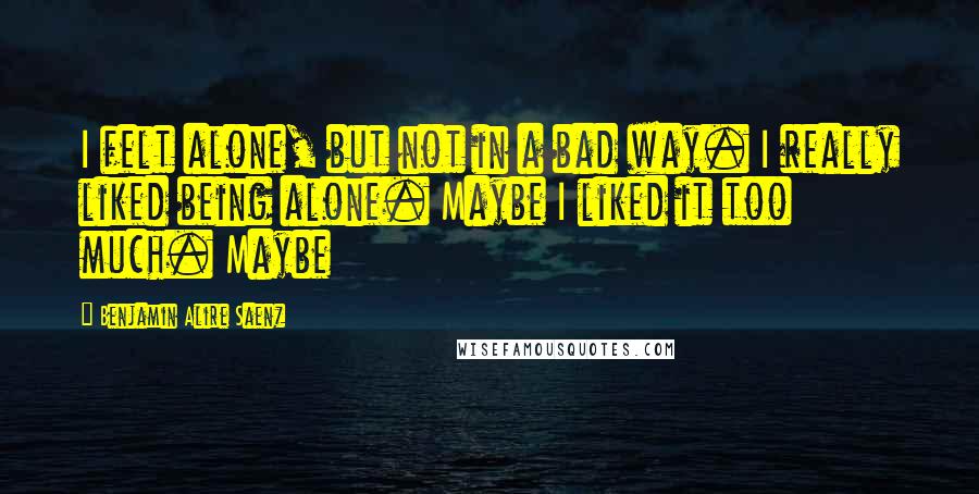 Benjamin Alire Saenz Quotes: I felt alone, but not in a bad way. I really liked being alone. Maybe I liked it too much. Maybe