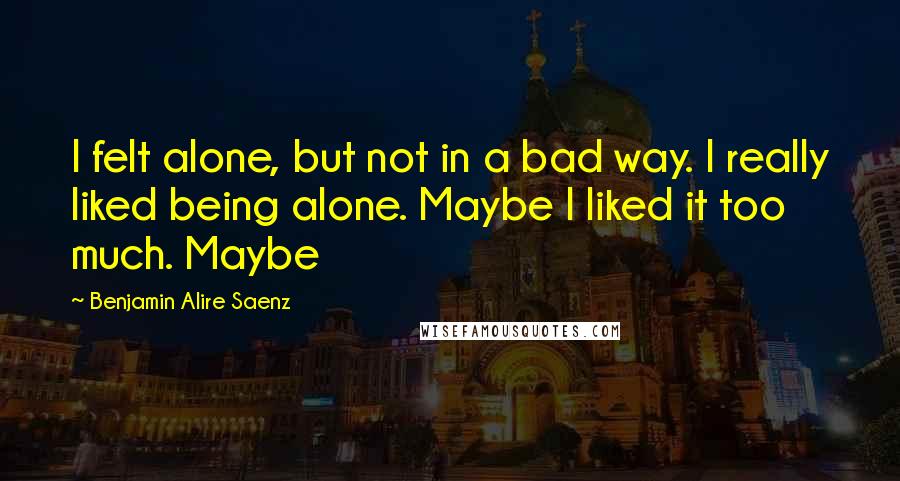 Benjamin Alire Saenz Quotes: I felt alone, but not in a bad way. I really liked being alone. Maybe I liked it too much. Maybe