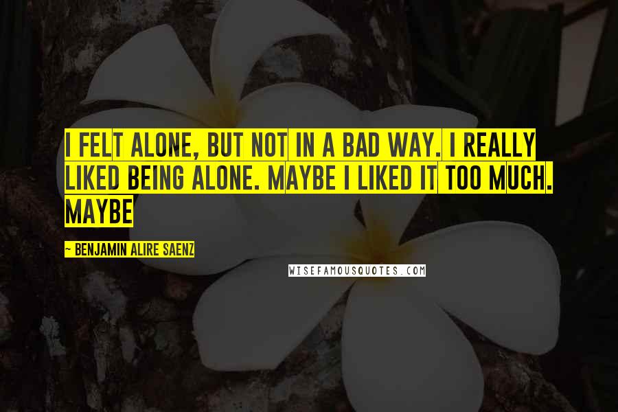 Benjamin Alire Saenz Quotes: I felt alone, but not in a bad way. I really liked being alone. Maybe I liked it too much. Maybe