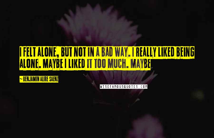 Benjamin Alire Saenz Quotes: I felt alone, but not in a bad way. I really liked being alone. Maybe I liked it too much. Maybe