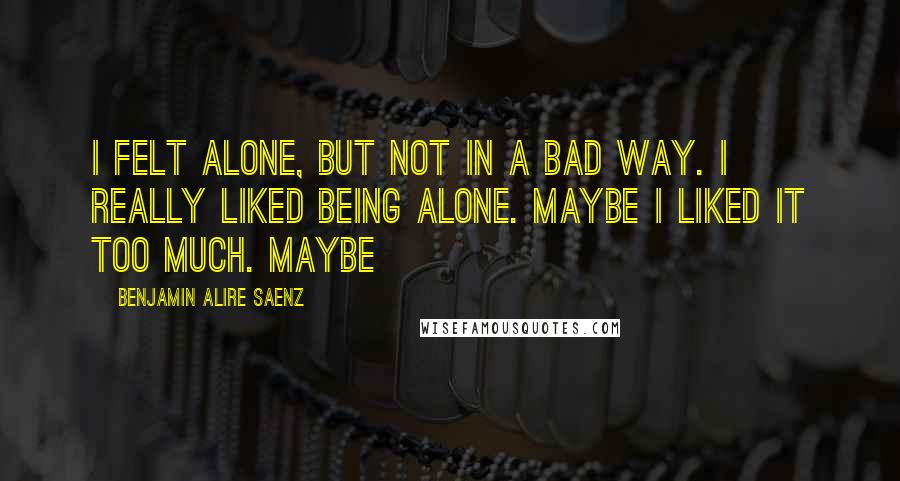 Benjamin Alire Saenz Quotes: I felt alone, but not in a bad way. I really liked being alone. Maybe I liked it too much. Maybe