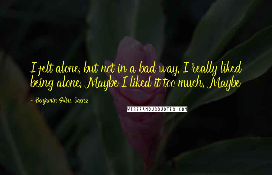 Benjamin Alire Saenz Quotes: I felt alone, but not in a bad way. I really liked being alone. Maybe I liked it too much. Maybe