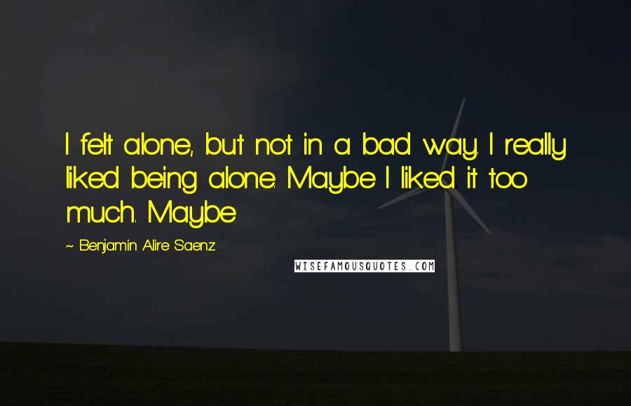 Benjamin Alire Saenz Quotes: I felt alone, but not in a bad way. I really liked being alone. Maybe I liked it too much. Maybe