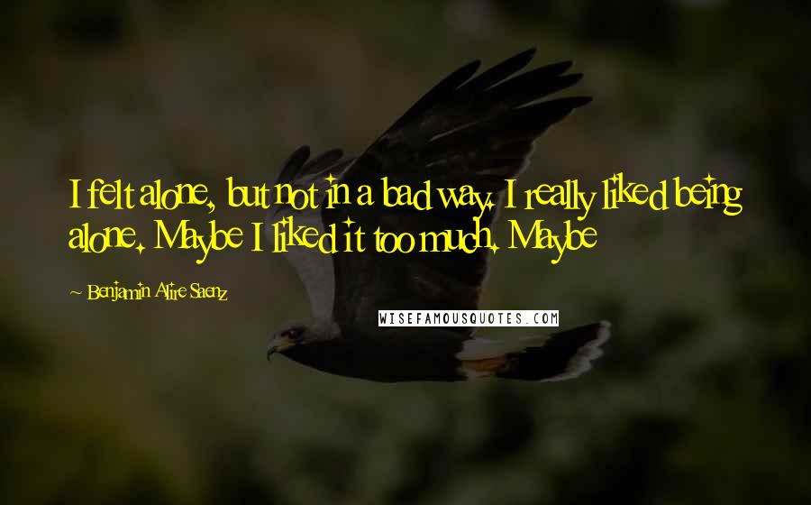 Benjamin Alire Saenz Quotes: I felt alone, but not in a bad way. I really liked being alone. Maybe I liked it too much. Maybe