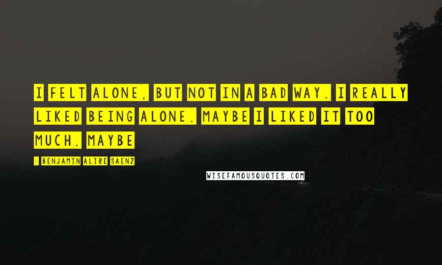 Benjamin Alire Saenz Quotes: I felt alone, but not in a bad way. I really liked being alone. Maybe I liked it too much. Maybe