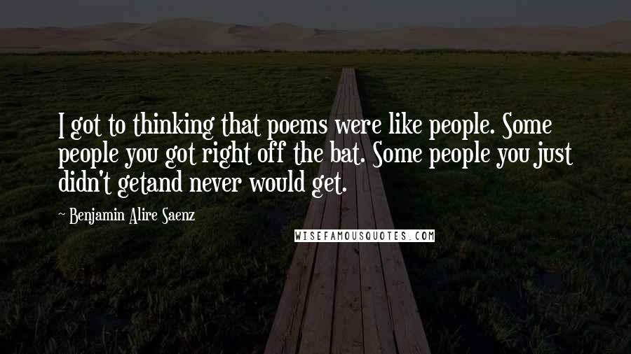 Benjamin Alire Saenz Quotes: I got to thinking that poems were like people. Some people you got right off the bat. Some people you just didn't getand never would get.