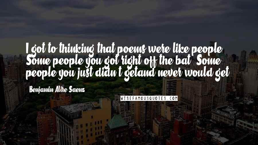 Benjamin Alire Saenz Quotes: I got to thinking that poems were like people. Some people you got right off the bat. Some people you just didn't getand never would get.