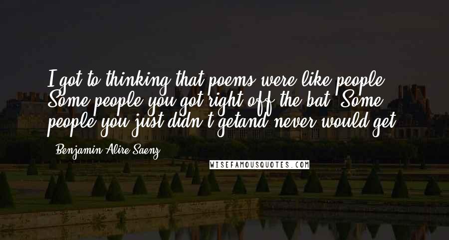 Benjamin Alire Saenz Quotes: I got to thinking that poems were like people. Some people you got right off the bat. Some people you just didn't getand never would get.