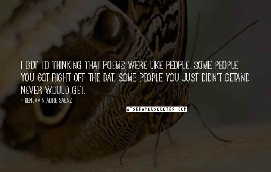 Benjamin Alire Saenz Quotes: I got to thinking that poems were like people. Some people you got right off the bat. Some people you just didn't getand never would get.