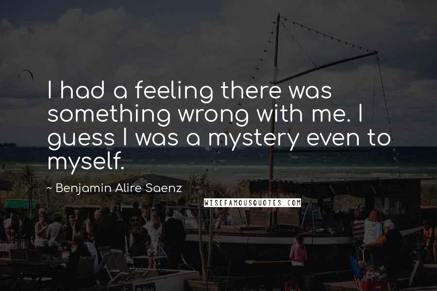 Benjamin Alire Saenz Quotes: I had a feeling there was something wrong with me. I guess I was a mystery even to myself.