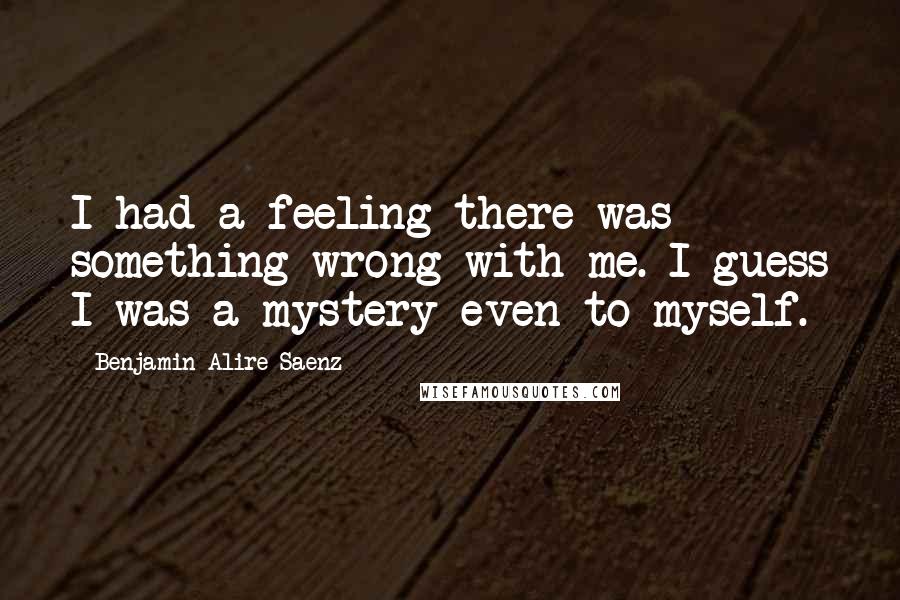 Benjamin Alire Saenz Quotes: I had a feeling there was something wrong with me. I guess I was a mystery even to myself.