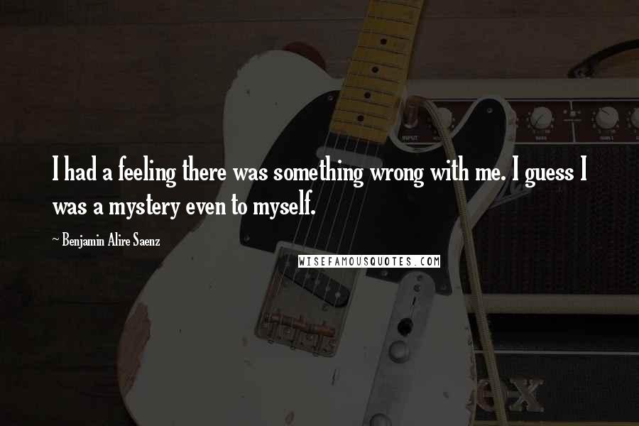 Benjamin Alire Saenz Quotes: I had a feeling there was something wrong with me. I guess I was a mystery even to myself.