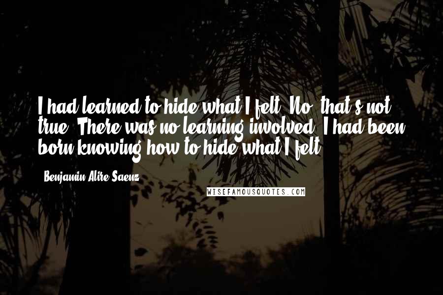 Benjamin Alire Saenz Quotes: I had learned to hide what I felt. No, that's not true. There was no learning involved. I had been born knowing how to hide what I felt.