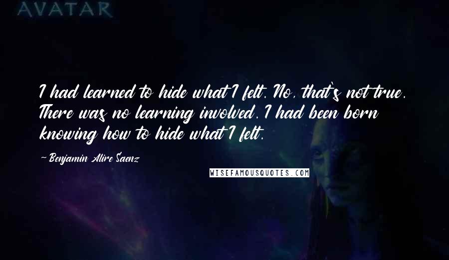 Benjamin Alire Saenz Quotes: I had learned to hide what I felt. No, that's not true. There was no learning involved. I had been born knowing how to hide what I felt.