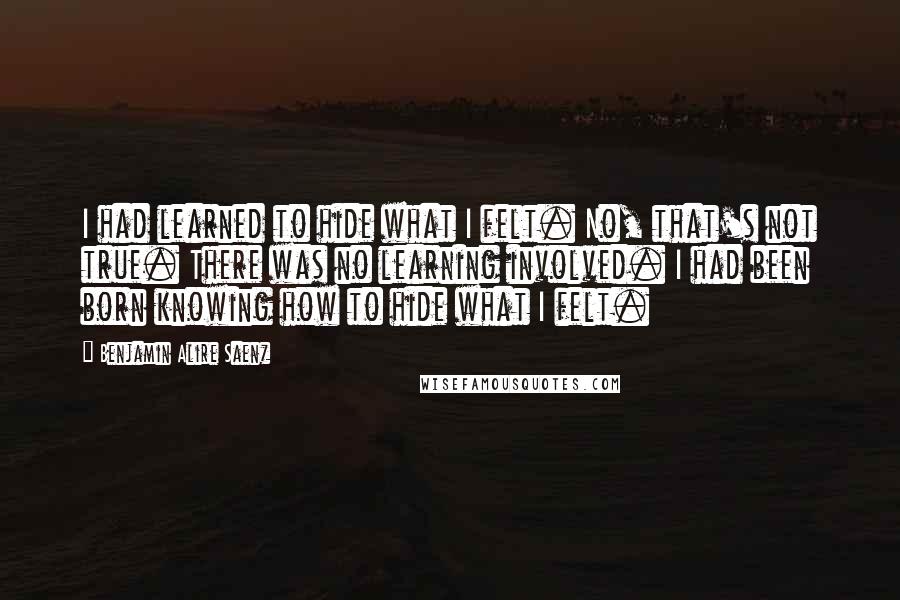 Benjamin Alire Saenz Quotes: I had learned to hide what I felt. No, that's not true. There was no learning involved. I had been born knowing how to hide what I felt.