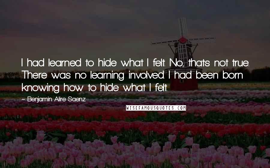 Benjamin Alire Saenz Quotes: I had learned to hide what I felt. No, that's not true. There was no learning involved. I had been born knowing how to hide what I felt.