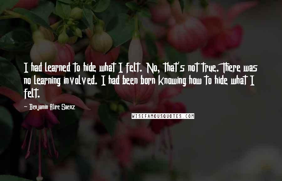 Benjamin Alire Saenz Quotes: I had learned to hide what I felt. No, that's not true. There was no learning involved. I had been born knowing how to hide what I felt.