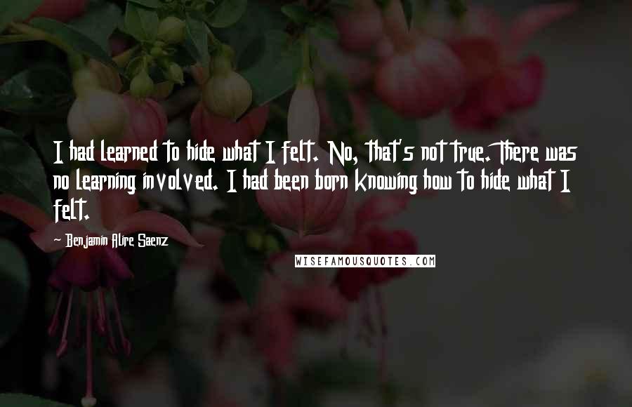 Benjamin Alire Saenz Quotes: I had learned to hide what I felt. No, that's not true. There was no learning involved. I had been born knowing how to hide what I felt.