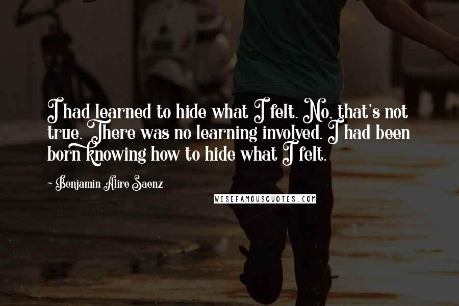 Benjamin Alire Saenz Quotes: I had learned to hide what I felt. No, that's not true. There was no learning involved. I had been born knowing how to hide what I felt.