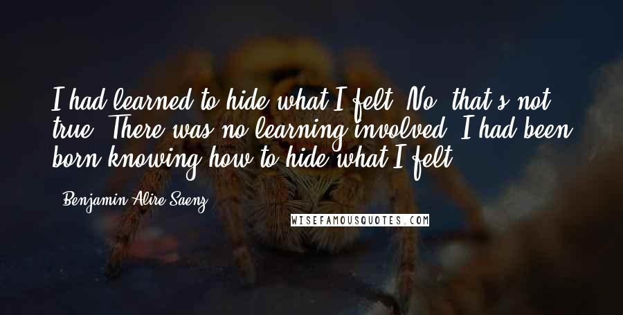 Benjamin Alire Saenz Quotes: I had learned to hide what I felt. No, that's not true. There was no learning involved. I had been born knowing how to hide what I felt.