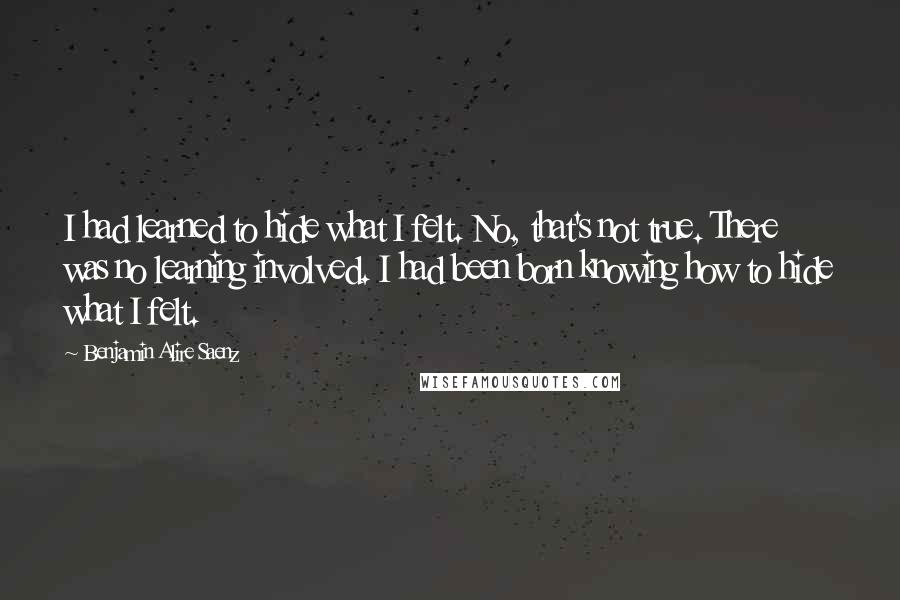 Benjamin Alire Saenz Quotes: I had learned to hide what I felt. No, that's not true. There was no learning involved. I had been born knowing how to hide what I felt.