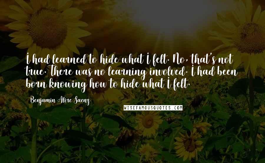 Benjamin Alire Saenz Quotes: I had learned to hide what I felt. No, that's not true. There was no learning involved. I had been born knowing how to hide what I felt.