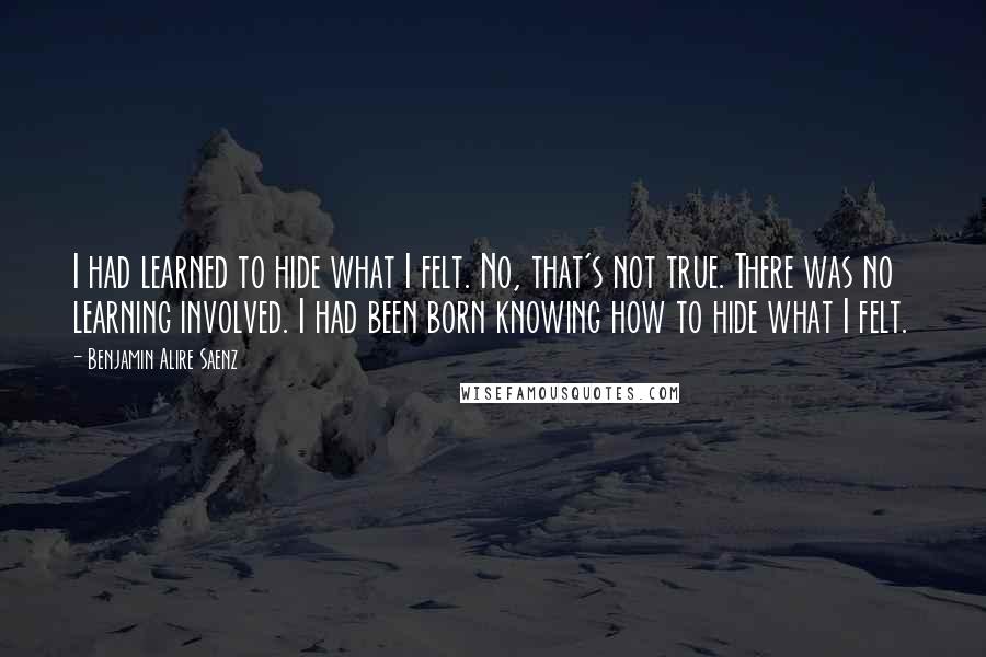 Benjamin Alire Saenz Quotes: I had learned to hide what I felt. No, that's not true. There was no learning involved. I had been born knowing how to hide what I felt.