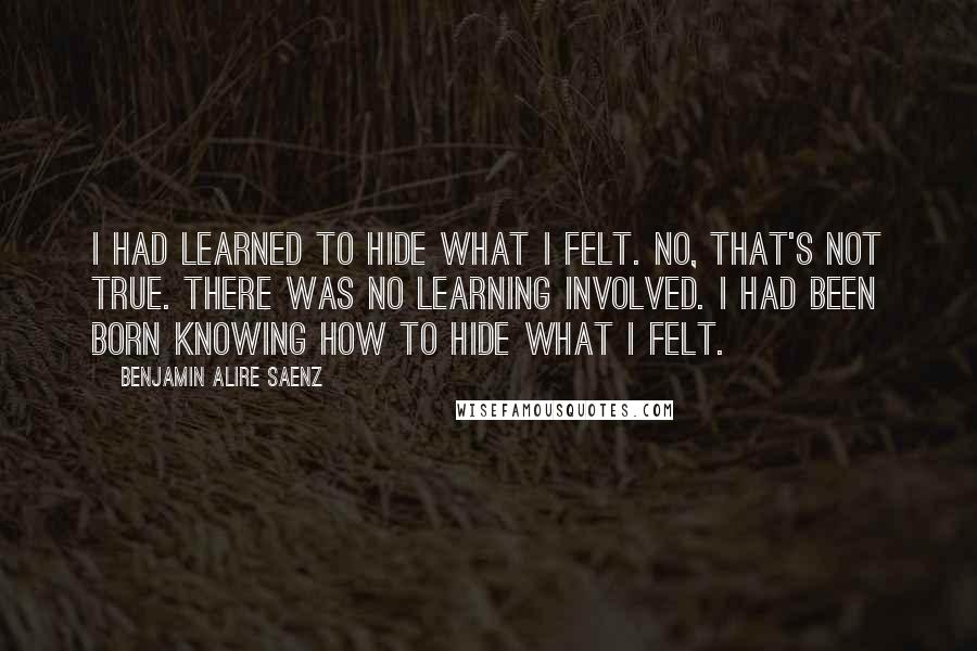 Benjamin Alire Saenz Quotes: I had learned to hide what I felt. No, that's not true. There was no learning involved. I had been born knowing how to hide what I felt.