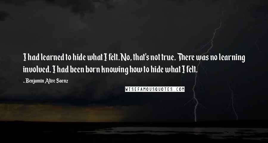 Benjamin Alire Saenz Quotes: I had learned to hide what I felt. No, that's not true. There was no learning involved. I had been born knowing how to hide what I felt.