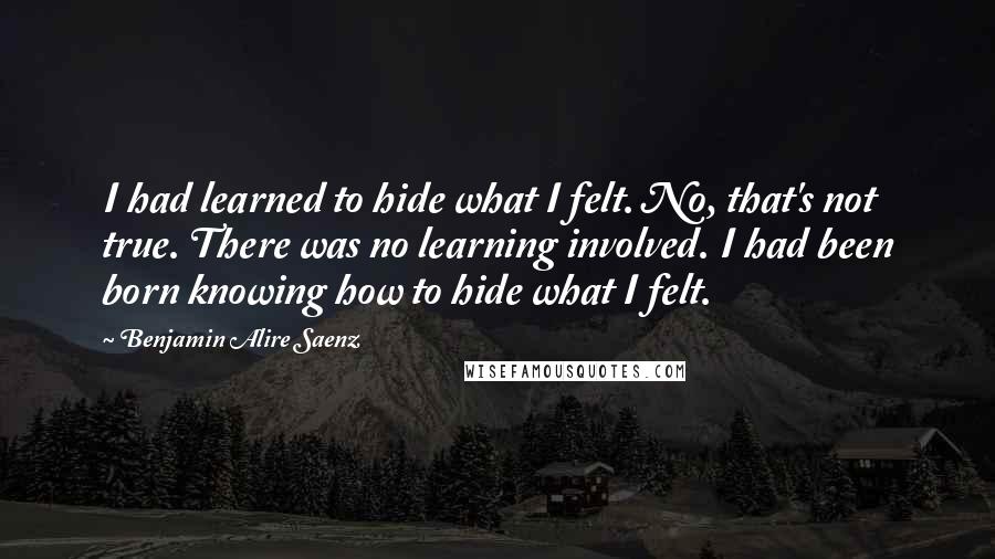 Benjamin Alire Saenz Quotes: I had learned to hide what I felt. No, that's not true. There was no learning involved. I had been born knowing how to hide what I felt.