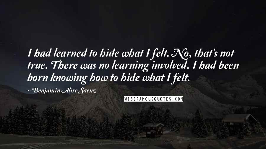 Benjamin Alire Saenz Quotes: I had learned to hide what I felt. No, that's not true. There was no learning involved. I had been born knowing how to hide what I felt.