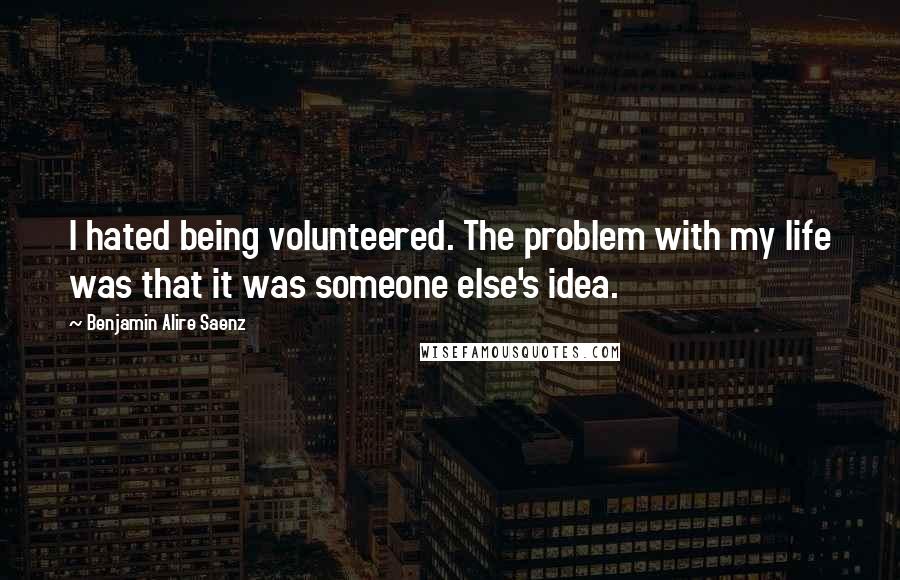 Benjamin Alire Saenz Quotes: I hated being volunteered. The problem with my life was that it was someone else's idea.