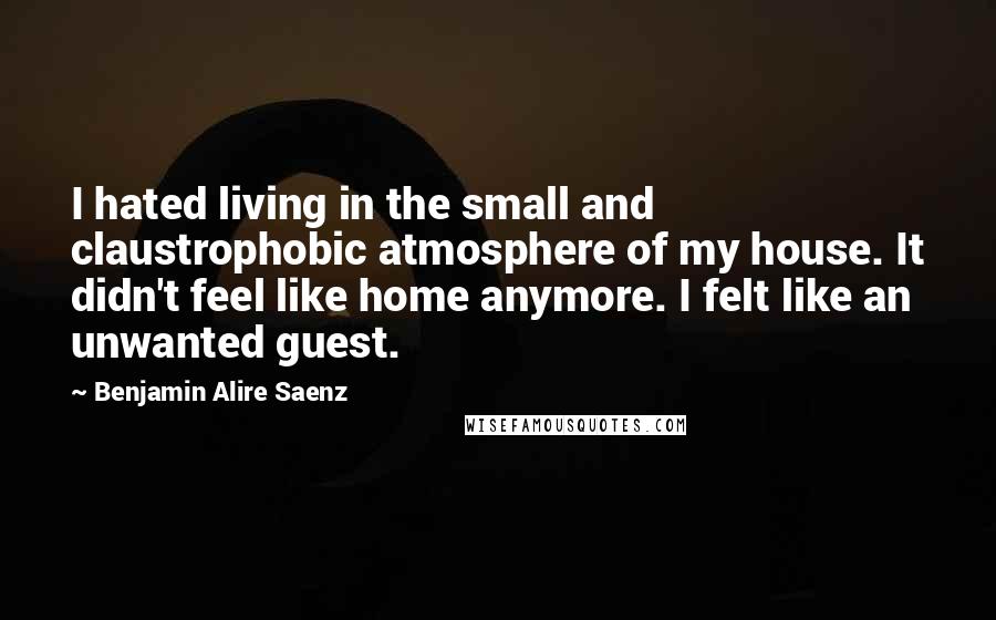 Benjamin Alire Saenz Quotes: I hated living in the small and claustrophobic atmosphere of my house. It didn't feel like home anymore. I felt like an unwanted guest.