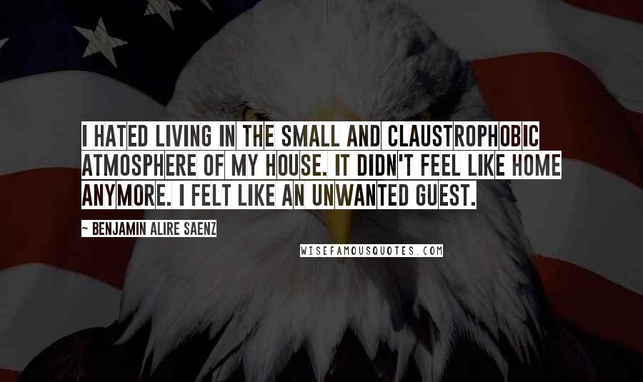 Benjamin Alire Saenz Quotes: I hated living in the small and claustrophobic atmosphere of my house. It didn't feel like home anymore. I felt like an unwanted guest.