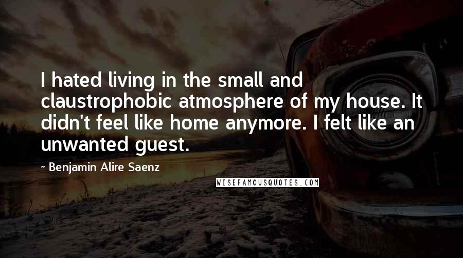 Benjamin Alire Saenz Quotes: I hated living in the small and claustrophobic atmosphere of my house. It didn't feel like home anymore. I felt like an unwanted guest.