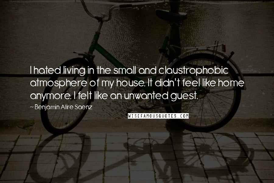 Benjamin Alire Saenz Quotes: I hated living in the small and claustrophobic atmosphere of my house. It didn't feel like home anymore. I felt like an unwanted guest.