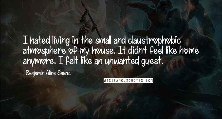 Benjamin Alire Saenz Quotes: I hated living in the small and claustrophobic atmosphere of my house. It didn't feel like home anymore. I felt like an unwanted guest.