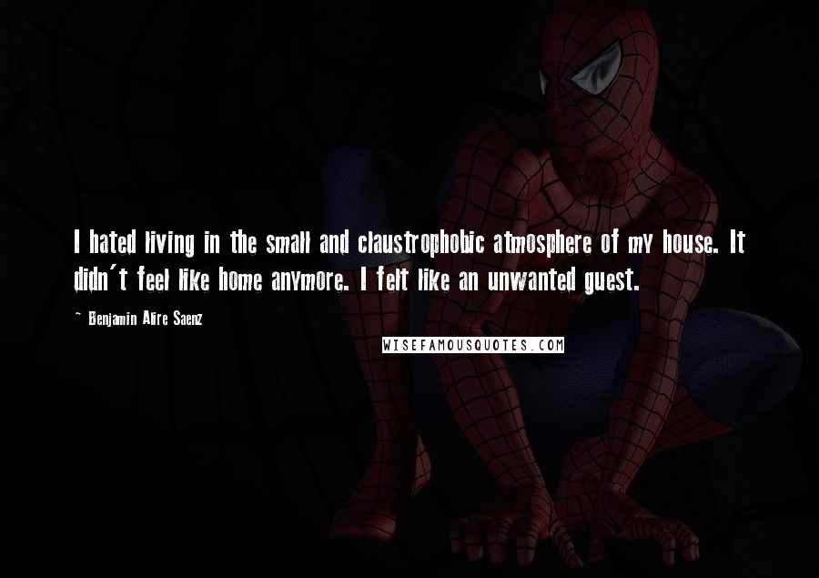 Benjamin Alire Saenz Quotes: I hated living in the small and claustrophobic atmosphere of my house. It didn't feel like home anymore. I felt like an unwanted guest.