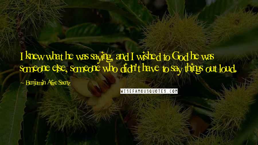 Benjamin Alire Saenz Quotes: I knew what he was saying, and I wished to God he was someone else, someone who didn't have to say things out loud.