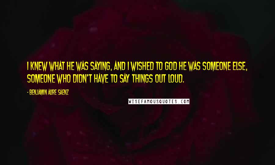 Benjamin Alire Saenz Quotes: I knew what he was saying, and I wished to God he was someone else, someone who didn't have to say things out loud.