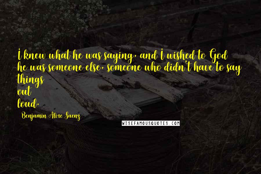 Benjamin Alire Saenz Quotes: I knew what he was saying, and I wished to God he was someone else, someone who didn't have to say things out loud.