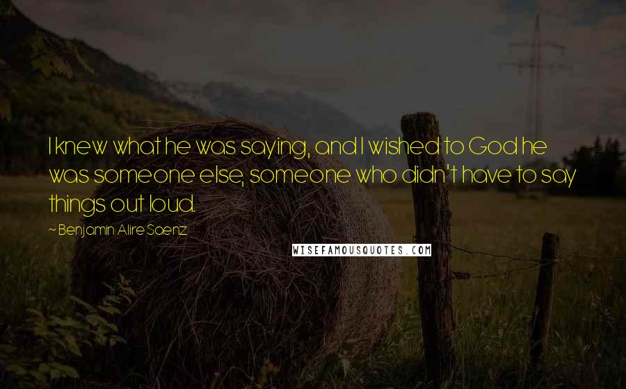 Benjamin Alire Saenz Quotes: I knew what he was saying, and I wished to God he was someone else, someone who didn't have to say things out loud.