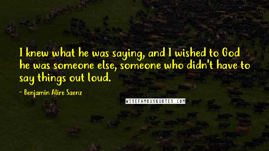 Benjamin Alire Saenz Quotes: I knew what he was saying, and I wished to God he was someone else, someone who didn't have to say things out loud.