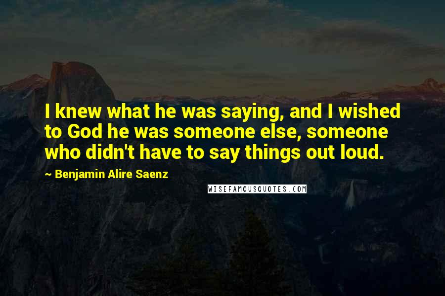 Benjamin Alire Saenz Quotes: I knew what he was saying, and I wished to God he was someone else, someone who didn't have to say things out loud.