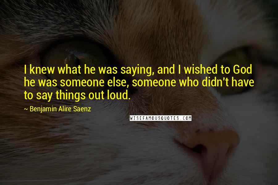 Benjamin Alire Saenz Quotes: I knew what he was saying, and I wished to God he was someone else, someone who didn't have to say things out loud.