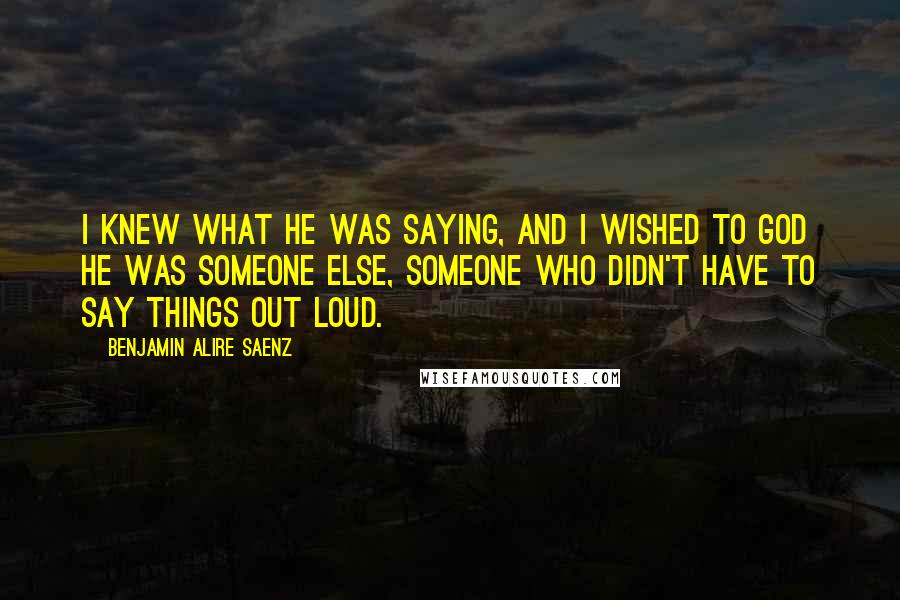 Benjamin Alire Saenz Quotes: I knew what he was saying, and I wished to God he was someone else, someone who didn't have to say things out loud.