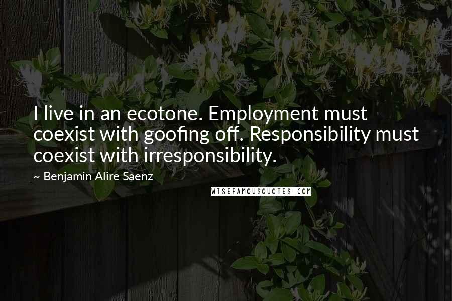 Benjamin Alire Saenz Quotes: I live in an ecotone. Employment must coexist with goofing off. Responsibility must coexist with irresponsibility.