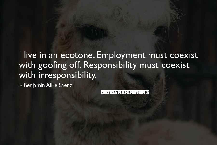 Benjamin Alire Saenz Quotes: I live in an ecotone. Employment must coexist with goofing off. Responsibility must coexist with irresponsibility.