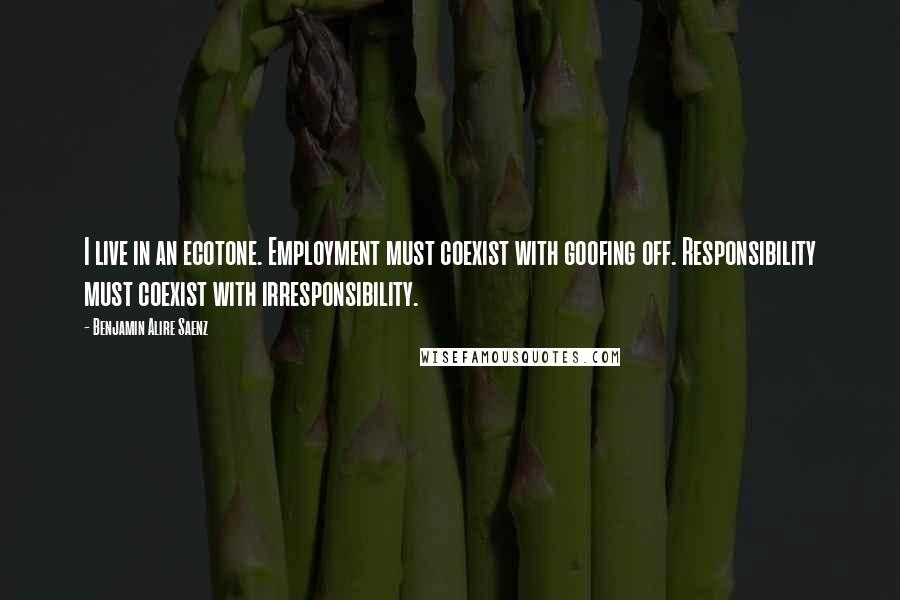 Benjamin Alire Saenz Quotes: I live in an ecotone. Employment must coexist with goofing off. Responsibility must coexist with irresponsibility.